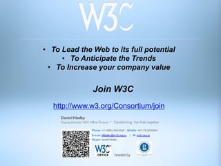 • To Lead the Web to its full potential
     • To Anticipate the Trends
 • To Increase your company value


                           Join W3C
   http://www.w3.org/Consortium/join
     Daniel Hladky
     Deputy Director W3C Office Russia     Transforming the Web together

                          Phone: +7-(495)-436 0245 | Mobile: +41-79-3535043
                          E-m ail: dhladky@w 3c.org.ru   | W: w 3c.org.ru
                          Skype: daniel.hladky




                                            hosted by
 