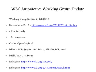 W3C Automotive Working Group Update
• Working Group Formed in Feb 2015
• Press release Feb 3 - http://www.w3.org/2015/02/auto.html.en
• 42 individuals
• 15+ companies
• Chairs: OpenCar/Intel
• Editors: ETRI, Jaguar Land Rover,, Alibaba, LGE, Intel
• Public Working Draft
• Reference: http://www.w3.org/auto/wg/
• Reference: http://www.w3.org/2014/automotive/charter
 