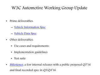 • Prime deliverables:
– Vehicle Information Spec
– Vehicle Data Spec
• Other deliverables:
• Use cases and requirements
• Implementation guidelines
• Test suite
• Milestones: a few internal releases with a public proposed Q3’16
and final recorded spec in Q3/Q4’16
W3C Automotive Working Group Update
 