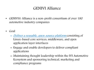 GENIVI Alliance
• GENIVI® Alliance is a non-profit consortium of over 180
automotive industry companies
• Goal
– Deliver a reusable, open-source platform consisting of
Linux-based core services, middleware, and open
application layer interfaces
– Engage and enable developers to deliver compliant
applications
– Maintaining thought leadership within the IVI Automotive
Ecosystem and sponsoring technical, marketing and
compliance programs
 