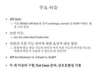 • API Style
– 기존 HTML5 API Style과 같이 onchange, onevent 등 DOM 이벤트 활
용 고려 필요
• 보안 이슈
– Get, Set, Subscribe/Unsubscribe
• 차량간 지원 기능 차이에 대한 효과적 대응 방안
– 완성차 별로 제공 기능의 차이가 커서 지원 기능과 미지원 기능을
어떻게 확인 후 사용될 수 있도록 할 것인가?
• API for browser vs. Cloud vs. both?
• 두 개 이상의 구현, Test Cases 준비, 상호호환성 시험
주요 이슈
 