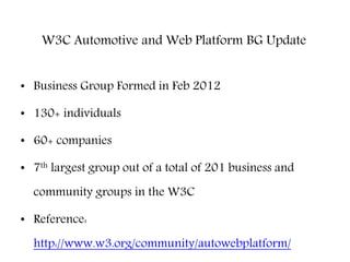 W3C Automotive and Web Platform BG Update
• Business Group Formed in Feb 2012
• 130+ individuals
• 60+ companies
• 7th largest group out of a total of 201 business and
community groups in the W3C
• Reference:
http://www.w3.org/community/autowebplatform/
 
