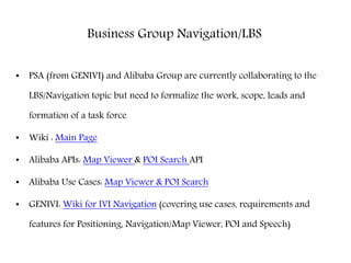 Business Group Navigation/LBS
• PSA (from GENIVI) and Alibaba Group are currently collaborating to the
LBS/Navigation topic but need to formalize the work, scope, leads and
formation of a task force
• Wiki : Main Page
• Alibaba APIs: Map Viewer & POI Search API
• Alibaba Use Cases: Map Viewer & POI Search
• GENIVI: Wiki for IVI Navigation (covering use cases, requirements and
features for Positioning, Navigation/Map Viewer, POI and Speech)
 