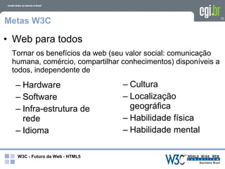 Metas W3C                                                      10




• Web para todos
 Tornar os benefícios da web (seu valor social: comunicação
 humana, comércio, compartilhar conhecimentos) disponíveis a
 todos, independente de

  – Hardware                    – Cultura
  – Software                    – Localização
  – Infra-estrutura de            geográfica
    rede                        – Habilidade física
  – Idioma                      – Habilidade mental

  W3C - Futuro da Web - HTML5
 