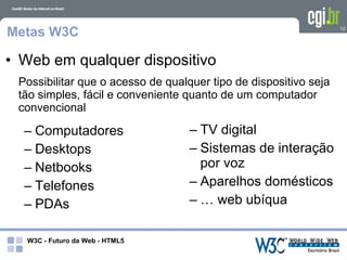 Metas W3C                                                         12




• Web em qualquer dispositivo
 Possibilitar que o acesso de qualquer tipo de dispositivo seja
 tão simples, fácil e conveniente quanto de um computador
 convencional

  – Computadores                   – TV digital
  – Desktops                       – Sistemas de interação
  – Netbooks                         por voz
  – Telefones                      – Aparelhos domésticos
  – PDAs                           – … web ubíqua

   W3C - Futuro da Web - HTML5
 