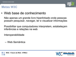 Metas W3C                                                  14




• Web base de conhecimento
 Não apenas um grande livro hiperlinkado onde pessoas
 possam pesquisar, navegar, ler e visualizar informações

 Possibilitar que computadores interpretem, estabeleçam
 inferências e relações na web

 Interoperabilidade

  – Web Semântica



  W3C - Futuro da Web - HTML5
 