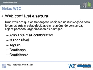 Metas W3C                                                  16




• Web confiável e segura
 Uma web em que as transações sociais e comunicações com
 terceiros sejam estabelecidas em relações de confiança,
 sejam pessoas, organizações ou serviços

  – Ambiente mas colaborativo
  – responsável
  – seguro
  – Confiança
  – Confidência

   W3C - Futuro da Web - HTML5
 