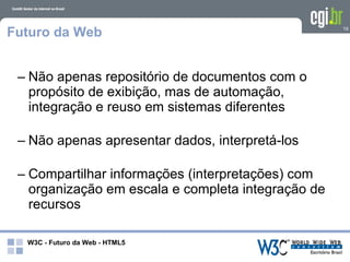 Futuro da Web                                       19




 – Não apenas repositório de documentos com o
   propósito de exibição, mas de automação,
   integração e reuso em sistemas diferentes

 – Não apenas apresentar dados, interpretá-los

 – Compartilhar informações (interpretações) com
   organização em escala e completa integração de
   recursos

  W3C - Futuro da Web - HTML5
 