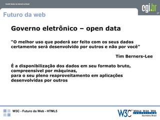 Futuro da web                                                    27




  Governo eletrônico – open data

  “O melhor uso que poderá ser feito com os seus dados
  certamente será desenvolvido por outros e não por você”

                                               Tim Berners-Lee

  É a disponibilização dos dados em seu formato bruto,
  compreensível por máquinas,
  para o seu pleno reaproveitamento em aplicações
  desenvolvidas por outros




  W3C - Futuro da Web - HTML5
 