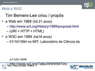 Web e W3C                                          3




 Tim Berners-Lee criou / propôs
• a Web em 1989 (há 21 anos)
  – http://www.w3.org/History/1989/proposal.html
  – (URI + HTTP + HTML)
• o W3C em 1994 (há16 anos)
  – 01/10/1994 no MIT, Laboratório de Ciência da
    Computação
• Web Semântica
  – 1a. Conferência Internacional WWW – 25 a
    27/05/1994
  – http://www.w3.org/Talks/WWW94Tim/
  W3C - Futuro da Web - HTML5
 
