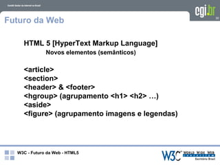 Futuro da Web                                   30




    HTML 5 [HyperText Markup Language]
              Novos elementos (semânticos)

    <article>
    <section>
    <header> & <footer>
    <hgroup> (agrupamento <h1> <h2> …)
    <aside>
    <figure> (agrupamento imagens e legendas)




  W3C - Futuro da Web - HTML5
 