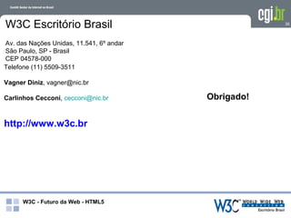 W3C Escritório Brasil                                 36



Av. das Nações Unidas, 11.541, 6º andar
São Paulo, SP - Brasil
CEP 04578-000
Telefone (11) 5509-3511

Vagner Diniz, vagner@nic.br

Carlinhos Cecconi, cecconi@nic.br         Obrigado!


http://www.w3c.br




      W3C - Futuro da Web - HTML5
 
