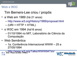 Web e W3C                                          4




 Tim Berners-Lee criou / propôs
• a Web em 1989 (há 21 anos)
  – http://www.w3.org/History/1989/proposal.html
  – (URI + HTTP + HTML)
• o W3C em 1994 (há16 anos)
  – 01/10/1994 no MIT, Laboratório de Ciência da
    Computação
• Web Semântica
  – 1a. Conferência Internacional WWW – 25 a
    27/05/1994
  – http://www.w3.org/Talks/WWW94Tim/
  W3C - Futuro da Web - HTML5
 