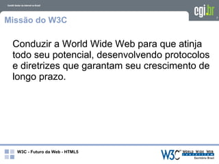 Missão do W3C                                   7




 Conduzir a World Wide Web para que atinja
 todo seu potencial, desenvolvendo protocolos
 e diretrizes que garantam seu crescimento de
 longo prazo.




  W3C - Futuro da Web - HTML5
 