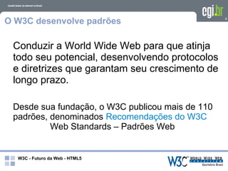O W3C desenvolve padrões                          8




 Conduzir a World Wide Web para que atinja
 todo seu potencial, desenvolvendo protocolos
 e diretrizes que garantam seu crescimento de
 longo prazo.

 Desde sua fundação, o W3C publicou mais de 110
 padrões, denominados Recomendações do W3C
          Web Standards – Padrões Web


  W3C - Futuro da Web - HTML5
 