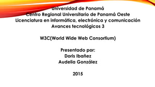Universidad de Panamá
Centro Regional Universitario de Panamá Oeste
Licenciatura en informática, electrónica y comunicación
Avances tecnológicos 3
W3C(World Wide Web Consortium)
Presentado por:
Doris Ibañez
Audelia González
2015
 