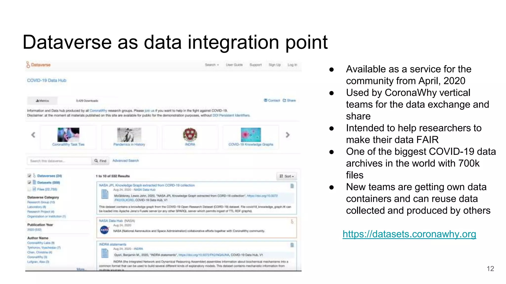 Dataverse as data integration point
12
● Available as a service for the
community from April, 2020
● Used by CoronaWhy vertical
teams for the data exchange and
share
● Intended to help researchers to
make their data FAIR
● One of the biggest COVID-19 data
archives in the world with 700k
files
● New teams are getting own data
containers and can reuse data
collected and produced by others
https://datasets.coronawhy.org
 