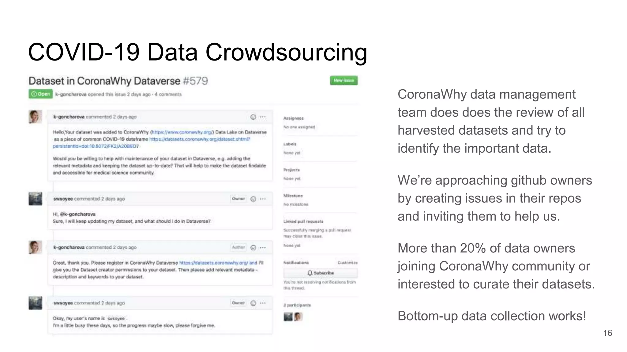 COVID-19 Data Crowdsourcing
CoronaWhy data management
team does does the review of all
harvested datasets and try to
identify the important data.
We’re approaching github owners
by creating issues in their repos
and inviting them to help us.
More than 20% of data owners
joining CoronaWhy community or
interested to curate their datasets.
Bottom-up data collection works!
16
 