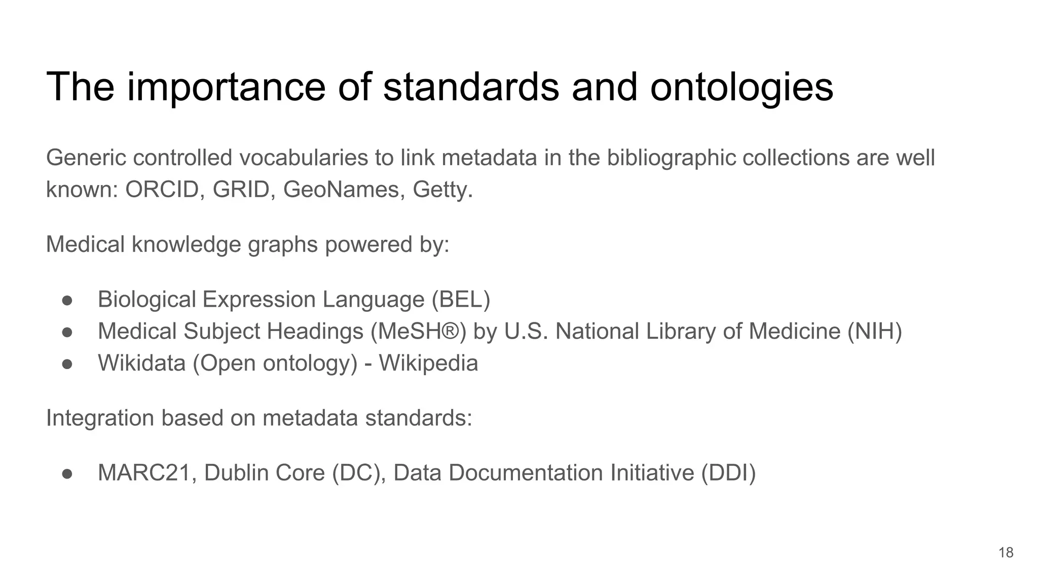 The importance of standards and ontologies
Generic controlled vocabularies to link metadata in the bibliographic collections are well
known: ORCID, GRID, GeoNames, Getty.
Medical knowledge graphs powered by:
● Biological Expression Language (BEL)
● Medical Subject Headings (MeSH®) by U.S. National Library of Medicine (NIH)
● Wikidata (Open ontology) - Wikipedia
Integration based on metadata standards:
● MARC21, Dublin Core (DC), Data Documentation Initiative (DDI)
18
 