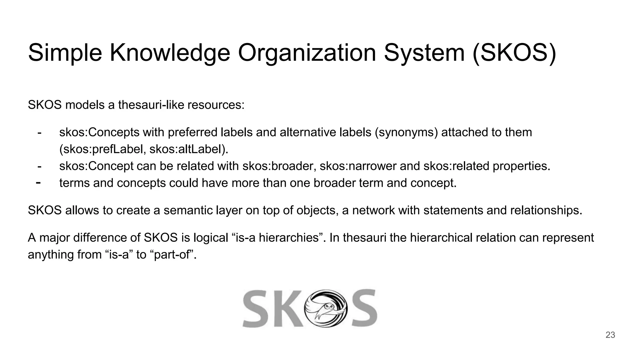 Simple Knowledge Organization System (SKOS)
SKOS models a thesauri-like resources:
- skos:Concepts with preferred labels and alternative labels (synonyms) attached to them
(skos:prefLabel, skos:altLabel).
- skos:Concept can be related with skos:broader, skos:narrower and skos:related properties.
- terms and concepts could have more than one broader term and concept.
SKOS allows to create a semantic layer on top of objects, a network with statements and relationships.
A major difference of SKOS is logical “is-a hierarchies”. In thesauri the hierarchical relation can represent
anything from “is-a” to “part-of”.
23
 