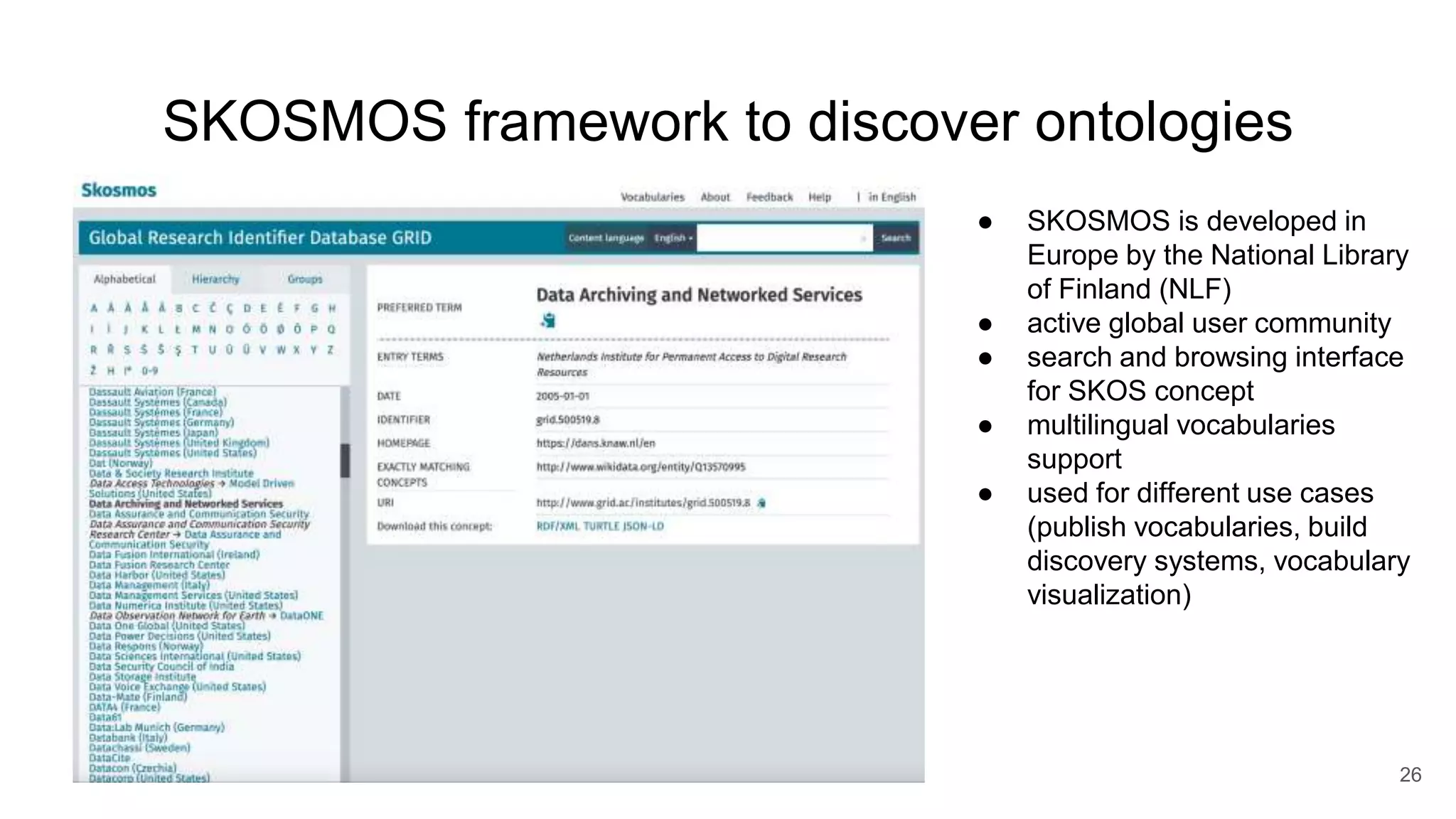 SKOSMOS framework to discover ontologies
26
● SKOSMOS is developed in
Europe by the National Library
of Finland (NLF)
● active global user community
● search and browsing interface
for SKOS concept
● multilingual vocabularies
support
● used for different use cases
(publish vocabularies, build
discovery systems, vocabulary
visualization)
 