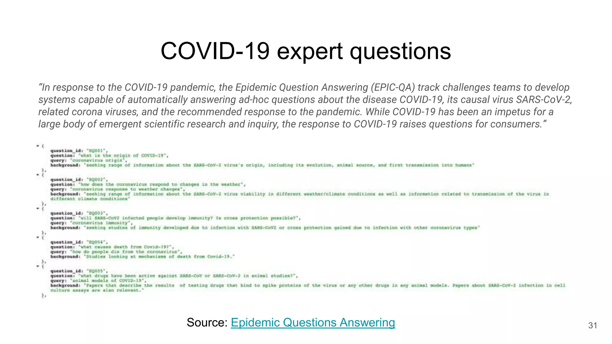 COVID-19 expert questions
31
Source: Epidemic Questions Answering
“In response to the COVID-19 pandemic, the Epidemic Question Answering (EPIC-QA) track challenges teams to develop
systems capable of automatically answering ad-hoc questions about the disease COVID-19, its causal virus SARS-CoV-2,
related corona viruses, and the recommended response to the pandemic. While COVID-19 has been an impetus for a
large body of emergent scientific research and inquiry, the response to COVID-19 raises questions for consumers.”
 