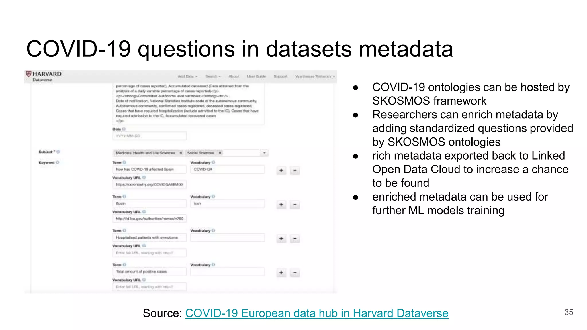 COVID-19 questions in datasets metadata
35
Source: COVID-19 European data hub in Harvard Dataverse
● COVID-19 ontologies can be hosted by
SKOSMOS framework
● Researchers can enrich metadata by
adding standardized questions provided
by SKOSMOS ontologies
● rich metadata exported back to Linked
Open Data Cloud to increase a chance
to be found
● enriched metadata can be used for
further ML models training
 