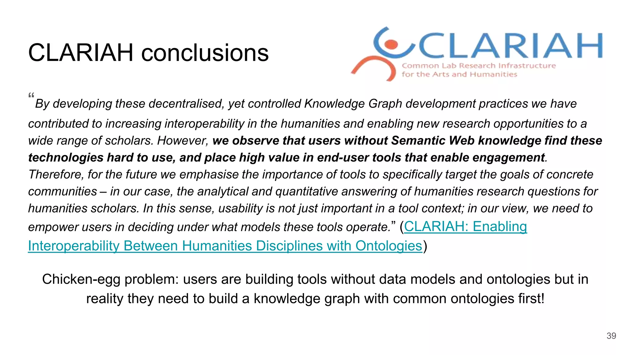 CLARIAH conclusions
“By developing these decentralised, yet controlled Knowledge Graph development practices we have
contributed to increasing interoperability in the humanities and enabling new research opportunities to a
wide range of scholars. However, we observe that users without Semantic Web knowledge find these
technologies hard to use, and place high value in end-user tools that enable engagement.
Therefore, for the future we emphasise the importance of tools to specifically target the goals of concrete
communities – in our case, the analytical and quantitative answering of humanities research questions for
humanities scholars. In this sense, usability is not just important in a tool context; in our view, we need to
empower users in deciding under what models these tools operate.” (CLARIAH: Enabling
Interoperability Between Humanities Disciplines with Ontologies)
Chicken-egg problem: users are building tools without data models and ontologies but in
reality they need to build a knowledge graph with common ontologies first!
39
 