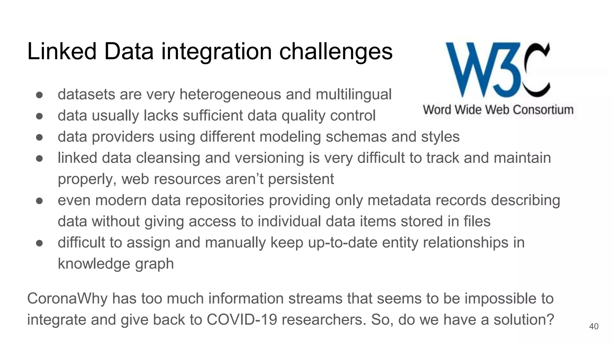 Linked Data integration challenges
● datasets are very heterogeneous and multilingual
● data usually lacks sufficient data quality control
● data providers using different modeling schemas and styles
● linked data cleansing and versioning is very difficult to track and maintain
properly, web resources aren’t persistent
● even modern data repositories providing only metadata records describing
data without giving access to individual data items stored in files
● difficult to assign and manually keep up-to-date entity relationships in
knowledge graph
CoronaWhy has too much information streams that seems to be impossible to
integrate and give back to COVID-19 researchers. So, do we have a solution? 40
 
