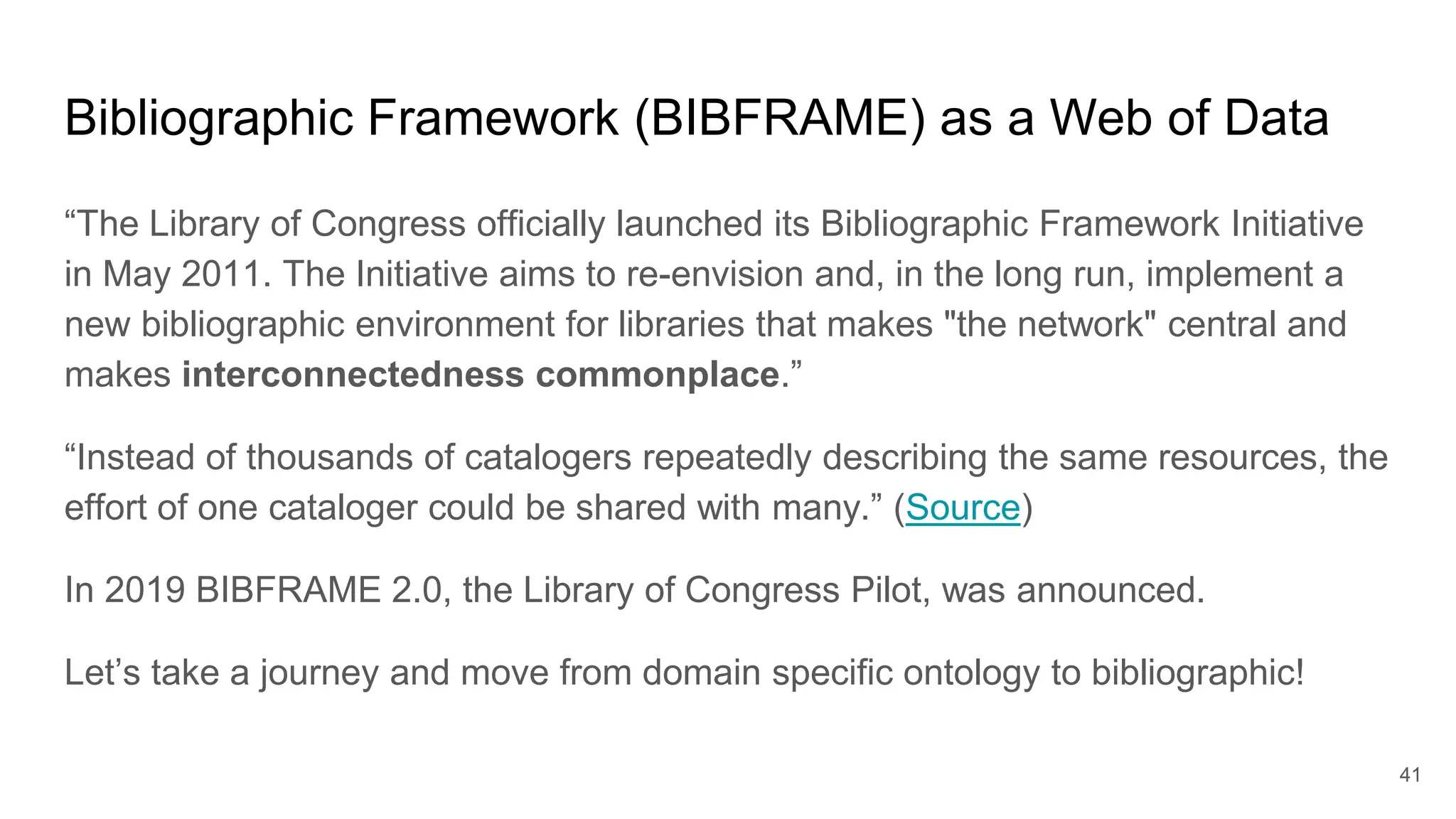Bibliographic Framework (BIBFRAME) as a Web of Data
“The Library of Congress officially launched its Bibliographic Framework Initiative
in May 2011. The Initiative aims to re-envision and, in the long run, implement a
new bibliographic environment for libraries that makes "the network" central and
makes interconnectedness commonplace.”
“Instead of thousands of catalogers repeatedly describing the same resources, the
effort of one cataloger could be shared with many.” (Source)
In 2019 BIBFRAME 2.0, the Library of Congress Pilot, was announced.
Let’s take a journey and move from domain specific ontology to bibliographic!
41
 