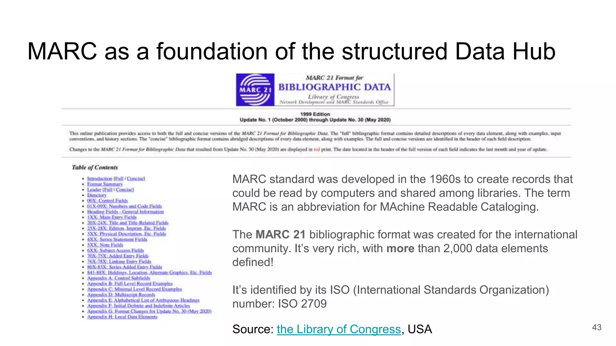 MARC as a foundation of the structured Data Hub
43
Source: the Library of Congress, USA
MARC standard was developed in the 1960s to create records that
could be read by computers and shared among libraries. The term
MARC is an abbreviation for MAchine Readable Cataloging.
The MARC 21 bibliographic format was created for the international
community. It’s very rich, with more than 2,000 data elements
defined!
It’s identified by its ISO (International Standards Organization)
number: ISO 2709
 