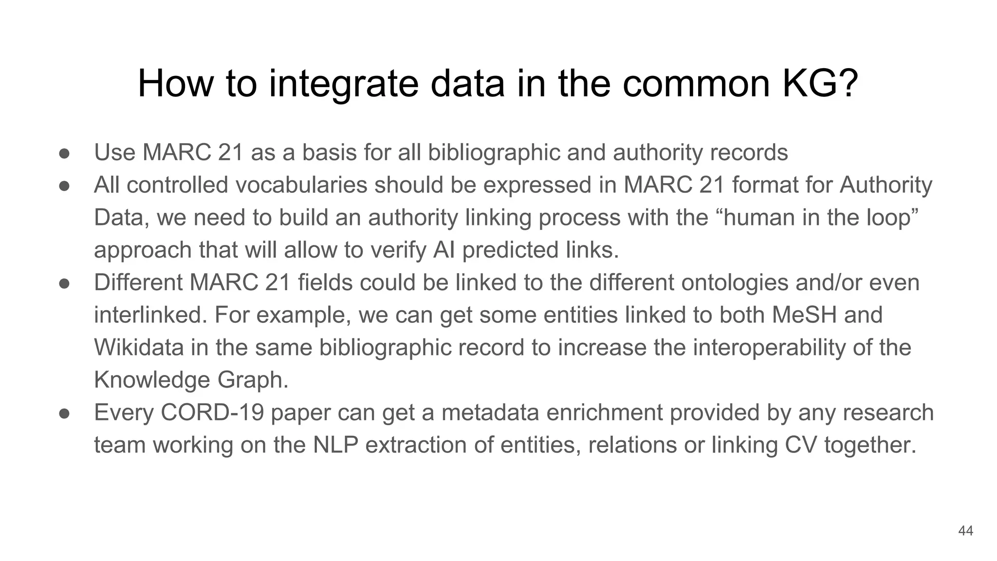 How to integrate data in the common KG?
● Use MARC 21 as a basis for all bibliographic and authority records
● All controlled vocabularies should be expressed in MARC 21 format for Authority
Data, we need to build an authority linking process with the “human in the loop”
approach that will allow to verify AI predicted links.
● Different MARC 21 fields could be linked to the different ontologies and/or even
interlinked. For example, we can get some entities linked to both MeSH and
Wikidata in the same bibliographic record to increase the interoperability of the
Knowledge Graph.
● Every CORD-19 paper can get a metadata enrichment provided by any research
team working on the NLP extraction of entities, relations or linking CV together.
44
 