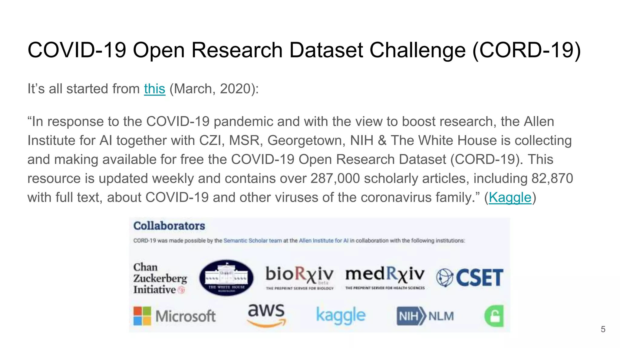 COVID-19 Open Research Dataset Challenge (CORD-19)
It’s all started from this (March, 2020):
“In response to the COVID-19 pandemic and with the view to boost research, the Allen
Institute for AI together with CZI, MSR, Georgetown, NIH & The White House is collecting
and making available for free the COVID-19 Open Research Dataset (CORD-19). This
resource is updated weekly and contains over 287,000 scholarly articles, including 82,870
with full text, about COVID-19 and other viruses of the coronavirus family.” (Kaggle)
5
 