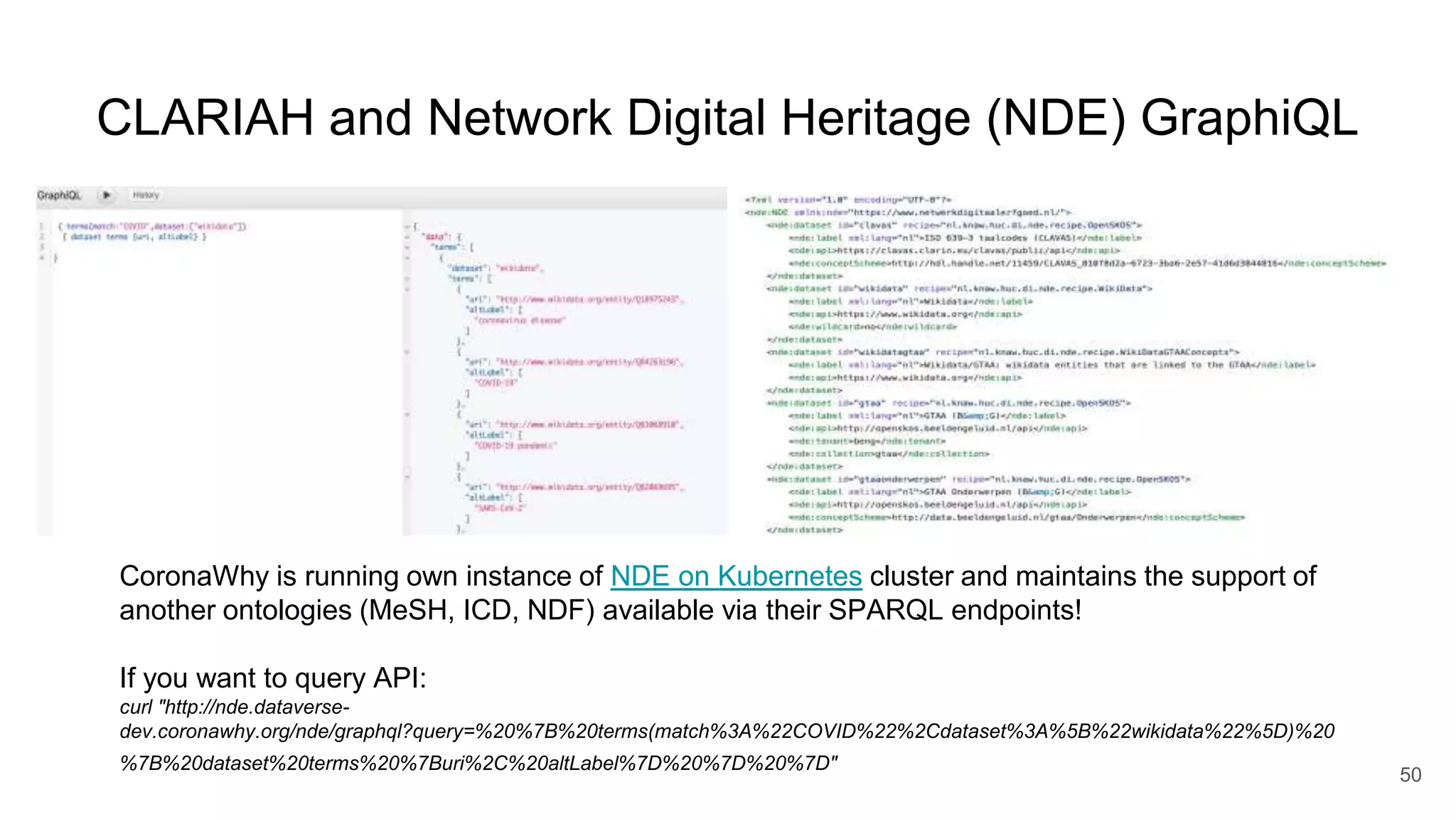 CLARIAH and Network Digital Heritage (NDE) GraphiQL
50
CoronaWhy is running own instance of NDE on Kubernetes cluster and maintains the support of
another ontologies (MeSH, ICD, NDF) available via their SPARQL endpoints!
If you want to query API:
curl "http://nde.dataverse-
dev.coronawhy.org/nde/graphql?query=%20%7B%20terms(match%3A%22COVID%22%2Cdataset%3A%5B%22wikidata%22%5D)%20
%7B%20dataset%20terms%20%7Buri%2C%20altLabel%7D%20%7D%20%7D"
 