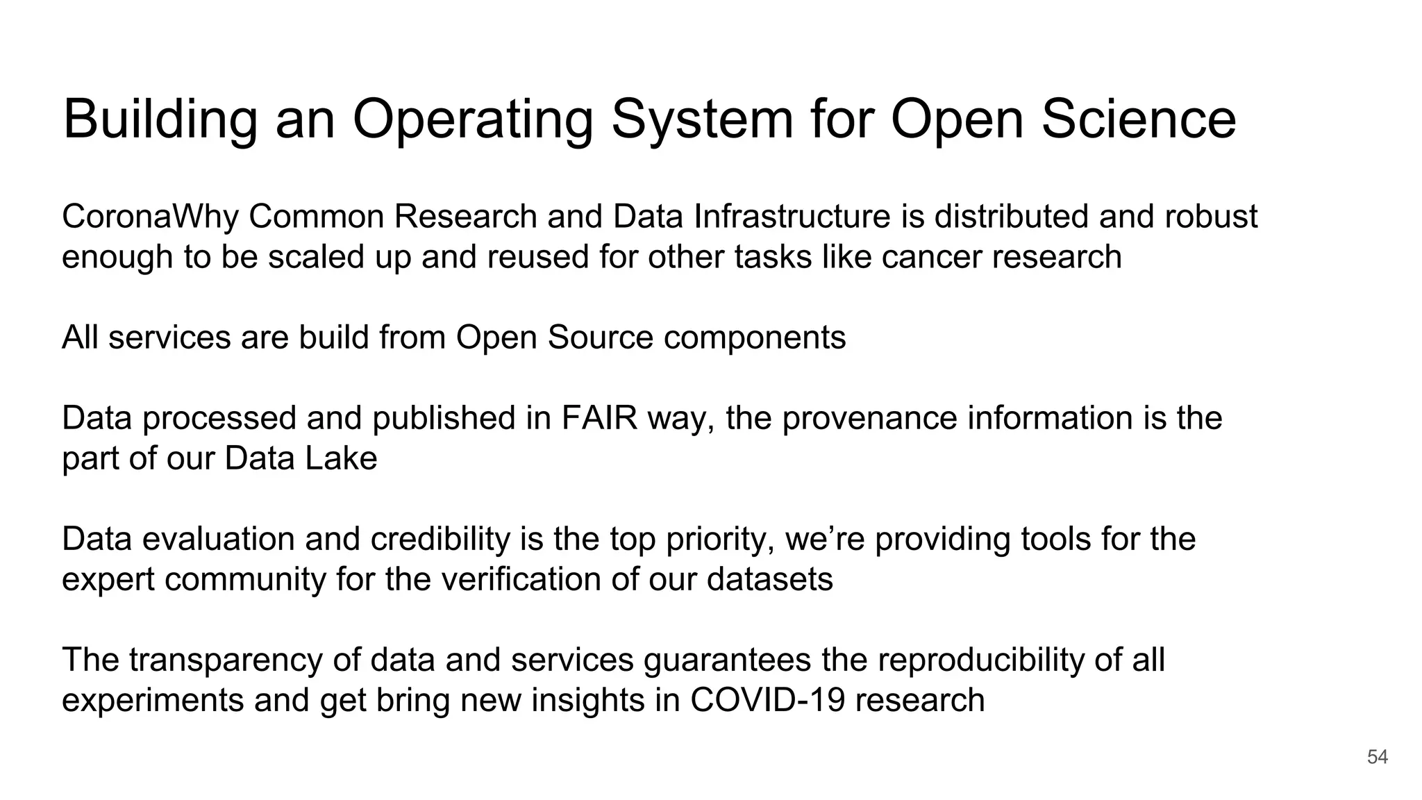 Building an Operating System for Open Science
54
CoronaWhy Common Research and Data Infrastructure is distributed and robust
enough to be scaled up and reused for other tasks like cancer research
All services are build from Open Source components
Data processed and published in FAIR way, the provenance information is the
part of our Data Lake
Data evaluation and credibility is the top priority, we’re providing tools for the
expert community for the verification of our datasets
The transparency of data and services guarantees the reproducibility of all
experiments and get bring new insights in COVID-19 research
 