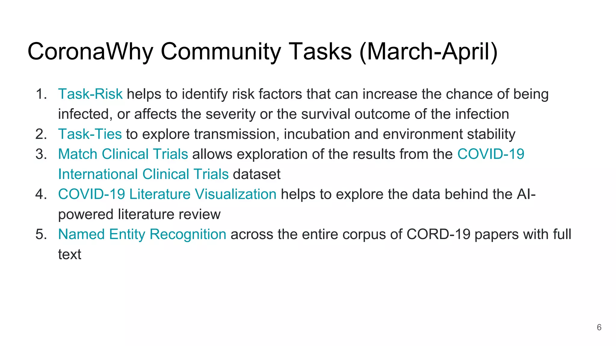 CoronaWhy Community Tasks (March-April)
1. Task-Risk helps to identify risk factors that can increase the chance of being
infected, or affects the severity or the survival outcome of the infection
2. Task-Ties to explore transmission, incubation and environment stability
3. Match Clinical Trials allows exploration of the results from the COVID-19
International Clinical Trials dataset
4. COVID-19 Literature Visualization helps to explore the data behind the AI-
powered literature review
5. Named Entity Recognition across the entire corpus of CORD-19 papers with full
text
6
 
