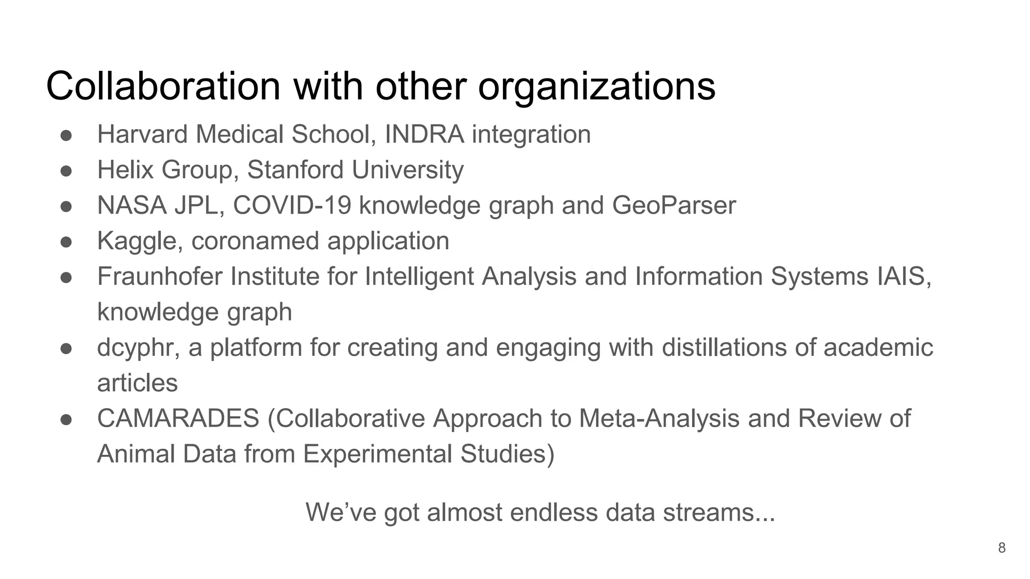 Collaboration with other organizations
● Harvard Medical School, INDRA integration
● Helix Group, Stanford University
● NASA JPL, COVID-19 knowledge graph and GeoParser
● Kaggle, coronamed application
● Fraunhofer Institute for Intelligent Analysis and Information Systems IAIS,
knowledge graph
● dcyphr, a platform for creating and engaging with distillations of academic
articles
● CAMARADES (Collaborative Approach to Meta-Analysis and Review of
Animal Data from Experimental Studies)
We’ve got almost endless data streams...
8
 