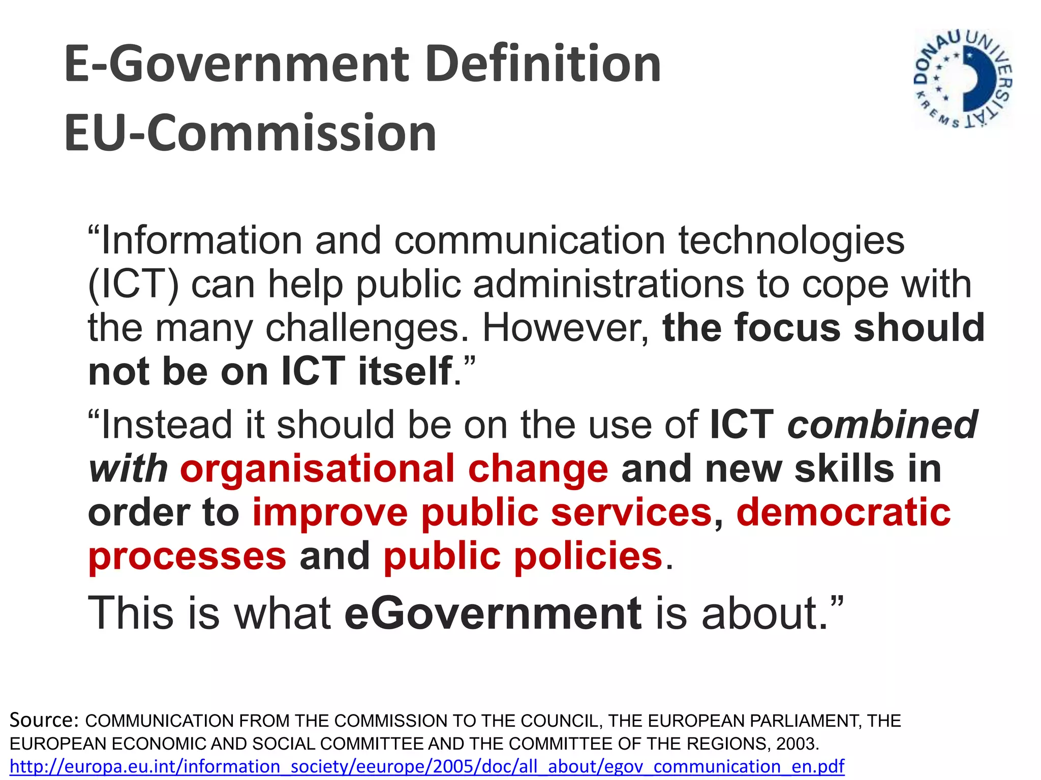 E-Government Definition 
EU-Commission 
“Information and communication technologies 
(ICT) can help public administrations to cope with 
the many challenges. However, the focus should 
not be on ICT itself.” 
“Instead it should be on the use of ICT combined 
with organisational change and new skills in 
order to improve public services, democratic 
processes and public policies. 
This is what eGovernment is about.” 
Source: COMMUNICATION FROM THE COMMISSION TO THE COUNCIL, THE EUROPEAN PARLIAMENT, THE 
EUROPEAN ECONOMIC AND SOCIAL COMMITTEE AND THE COMMITTEE OF THE REGIONS, 2003. 
http://europa.eu.int/information_society/eeurope/2005/doc/all_about/egov_communication_en.pdf 
 
