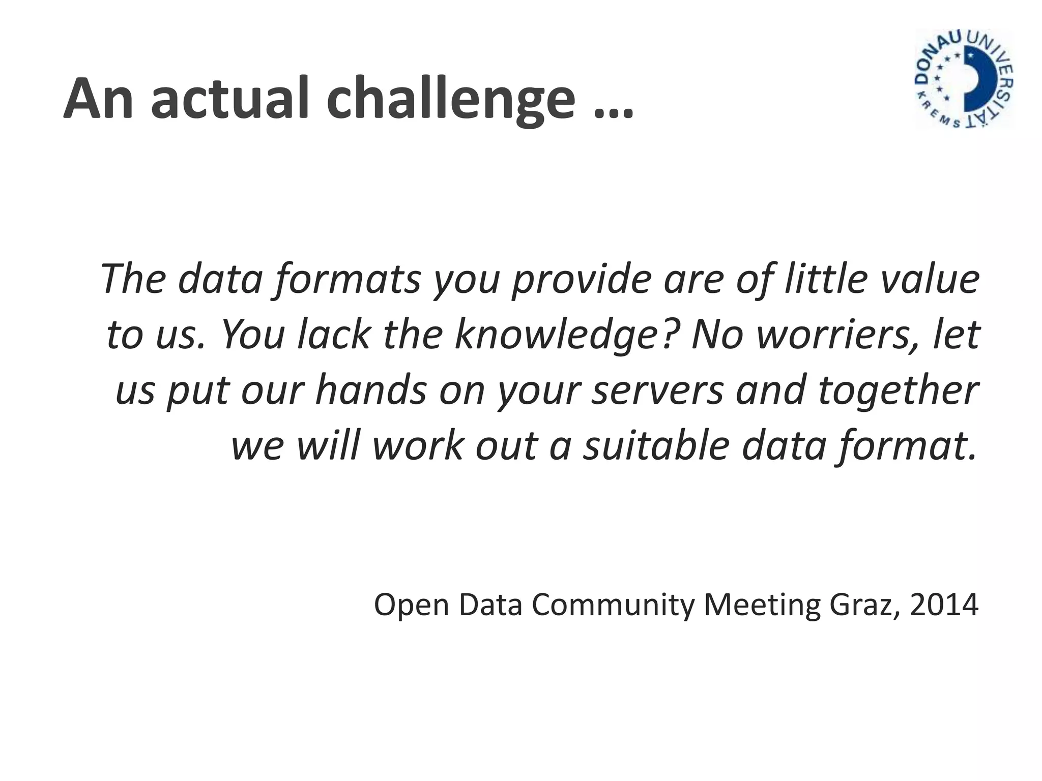 An actual challenge … 
The data formats you provide are of little value 
to us. You lack the knowledge? No worriers, let 
us put our hands on your servers and together 
we will work out a suitable data format. 
Open Data Community Meeting Graz, 2014 
 