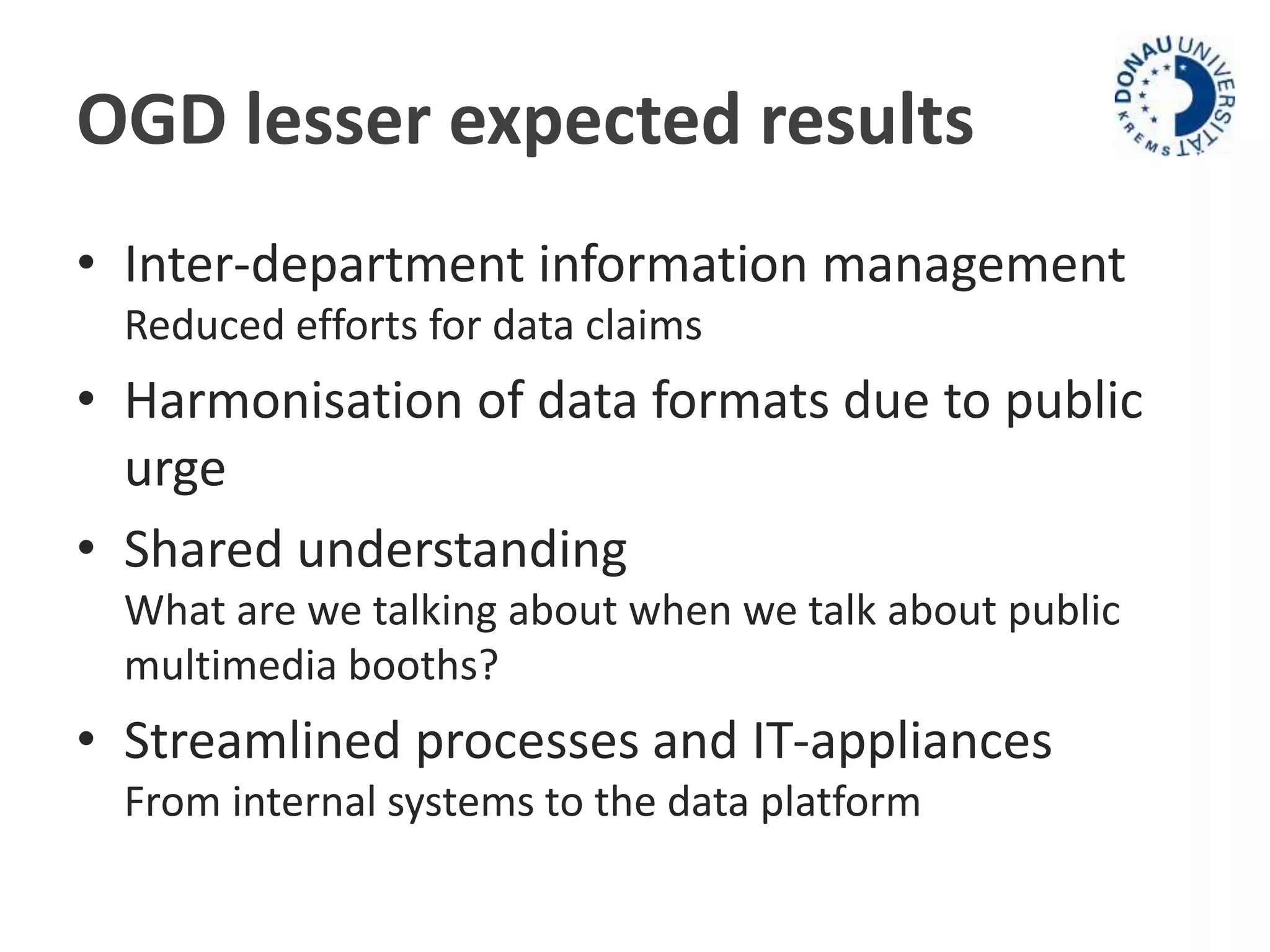 OGD lesser expected results 
• Inter-department information management 
Reduced efforts for data claims 
• Harmonisation of data formats due to public 
urge 
• Shared understanding 
What are we talking about when we talk about public 
multimedia booths? 
• Streamlined processes and IT-appliances 
From internal systems to the data platform 
 