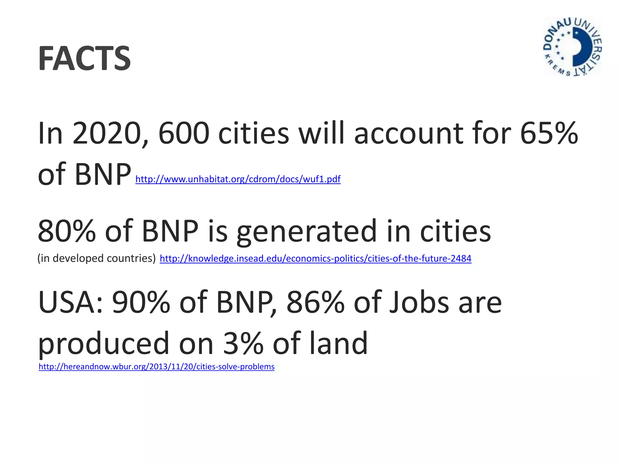 FACTS 
In 2020, 600 cities will account for 65% 
of BNP 
http://www.unhabitat.org/cdrom/docs/wuf1.pdf 
80% of BNP is generated in cities 
(in developed countries) 
http://knowledge.insead.edu/economics-politics/cities-of-the-future-2484 
USA: 90% of BNP, 86% of Jobs are 
produced on 3% of land 
http://hereandnow.wbur.org/2013/11/20/cities-solve-problems 
 