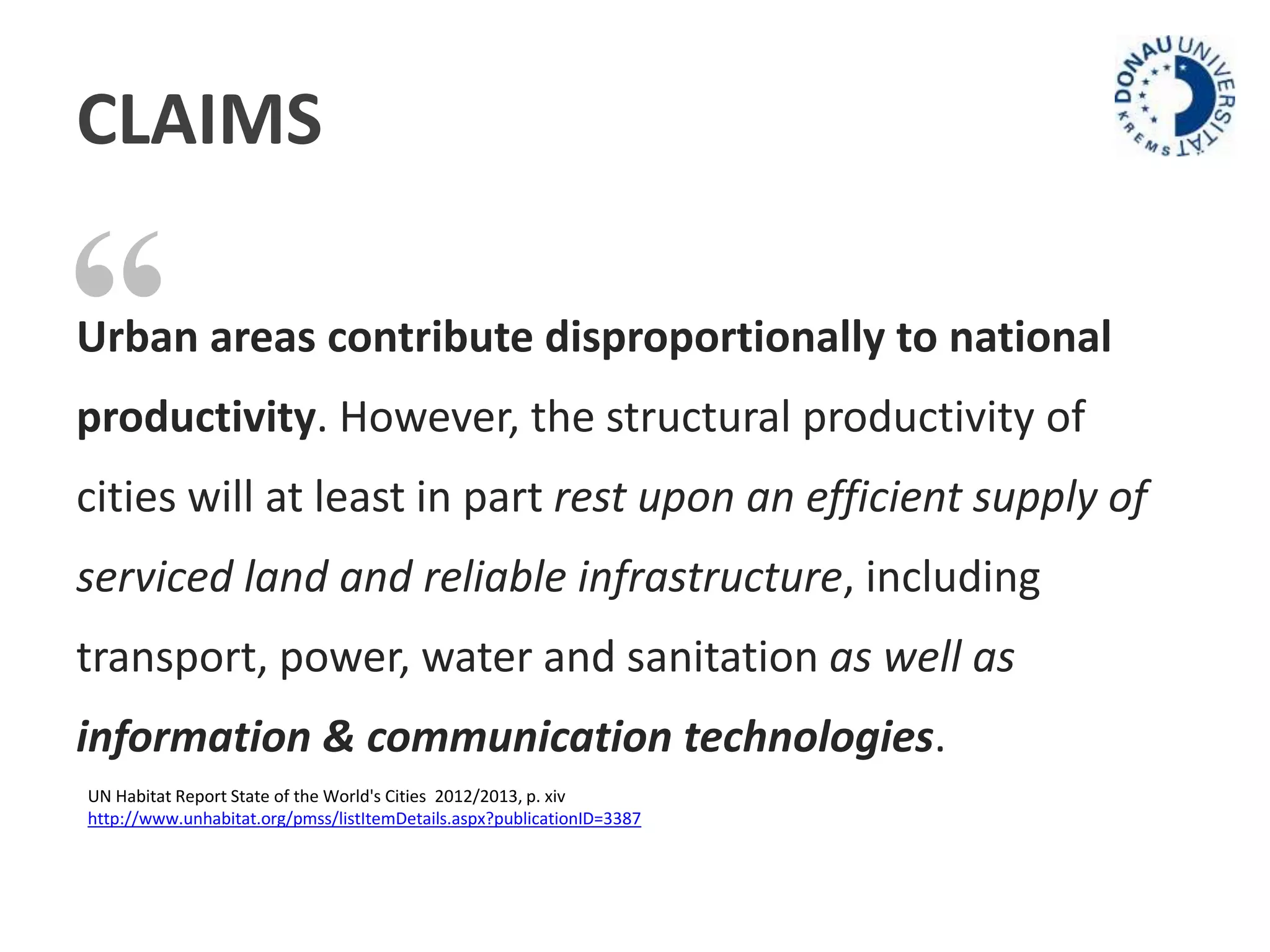 CLAIMS 
“ 
Urban areas contribute disproportionally to national 
productivity. However, the structural productivity of 
cities will at least in part rest upon an efficient supply of 
serviced land and reliable infrastructure, including 
transport, power, water and sanitation as well as 
information & communication technologies. 
UN Habitat Report State of the World's Cities 2012/2013, p. xiv 
http://www.unhabitat.org/pmss/listItemDetails.aspx?publicationID=3387 
 