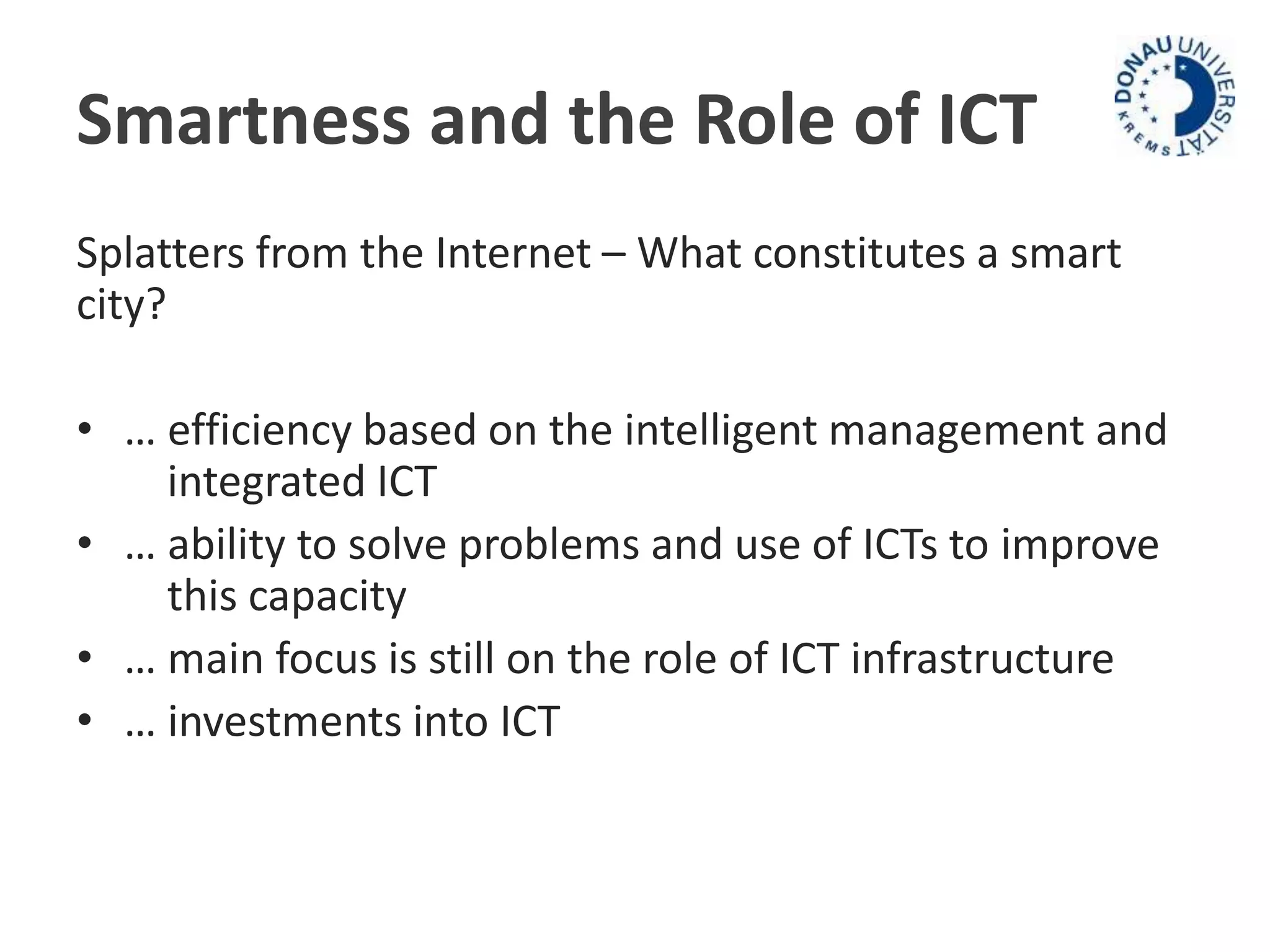 Smartness and the Role of ICT 
Splatters from the Internet – What constitutes a smart 
city? 
• … efficiency based on the intelligent management and 
integrated ICT 
• … ability to solve problems and use of ICTs to improve 
this capacity 
• … main focus is still on the role of ICT infrastructure 
• … investments into ICT 
 