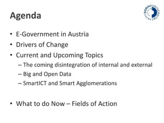 Agenda 
• E-Government in Austria 
• Drivers of Change 
• Current and Upcoming Topics 
– The coming disintegration of internal and external 
– Big and Open Data 
– SmartICT and Smart Agglomerations 
• What to do Now – Fields of Action 
 