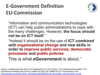 E-Government Definition 
EU-Commission 
“Information and communication technologies 
(ICT) can help public administrations to cope with 
the many challenges. However, the focus should 
not be on ICT itself.” 
“Instead it should be on the use of ICT combined 
with organisational change and new skills in 
order to improve public services, democratic 
processes and public policies. 
This is what eGovernment is about.” 
Source: COMMUNICATION FROM THE COMMISSION TO THE COUNCIL, THE EUROPEAN PARLIAMENT, THE 
EUROPEAN ECONOMIC AND SOCIAL COMMITTEE AND THE COMMITTEE OF THE REGIONS, 2003. 
http://europa.eu.int/information_society/eeurope/2005/doc/all_about/egov_communication_en.pdf 
 
