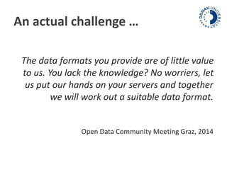 An actual challenge … 
The data formats you provide are of little value 
to us. You lack the knowledge? No worriers, let 
us put our hands on your servers and together 
we will work out a suitable data format. 
Open Data Community Meeting Graz, 2014 
 