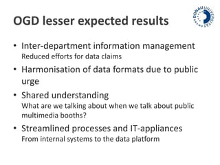 OGD lesser expected results 
• Inter-department information management 
Reduced efforts for data claims 
• Harmonisation of data formats due to public 
urge 
• Shared understanding 
What are we talking about when we talk about public 
multimedia booths? 
• Streamlined processes and IT-appliances 
From internal systems to the data platform 
 