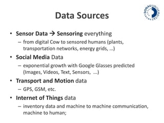 Data Sources 
• Sensor Data  Sensoring everything 
– from digital Cow to sensored humans (plants, 
transportation networks, energy grids, …) 
• Social Media Data 
– exponential growth with Google Glasses predicted 
(Images, Videos, Text, Sensors, ...) 
• Transport and Motion data 
– GPS, GSM, etc. 
• Internet of Things data 
– inventory data and machine to machine communication, 
machine to human; 
 