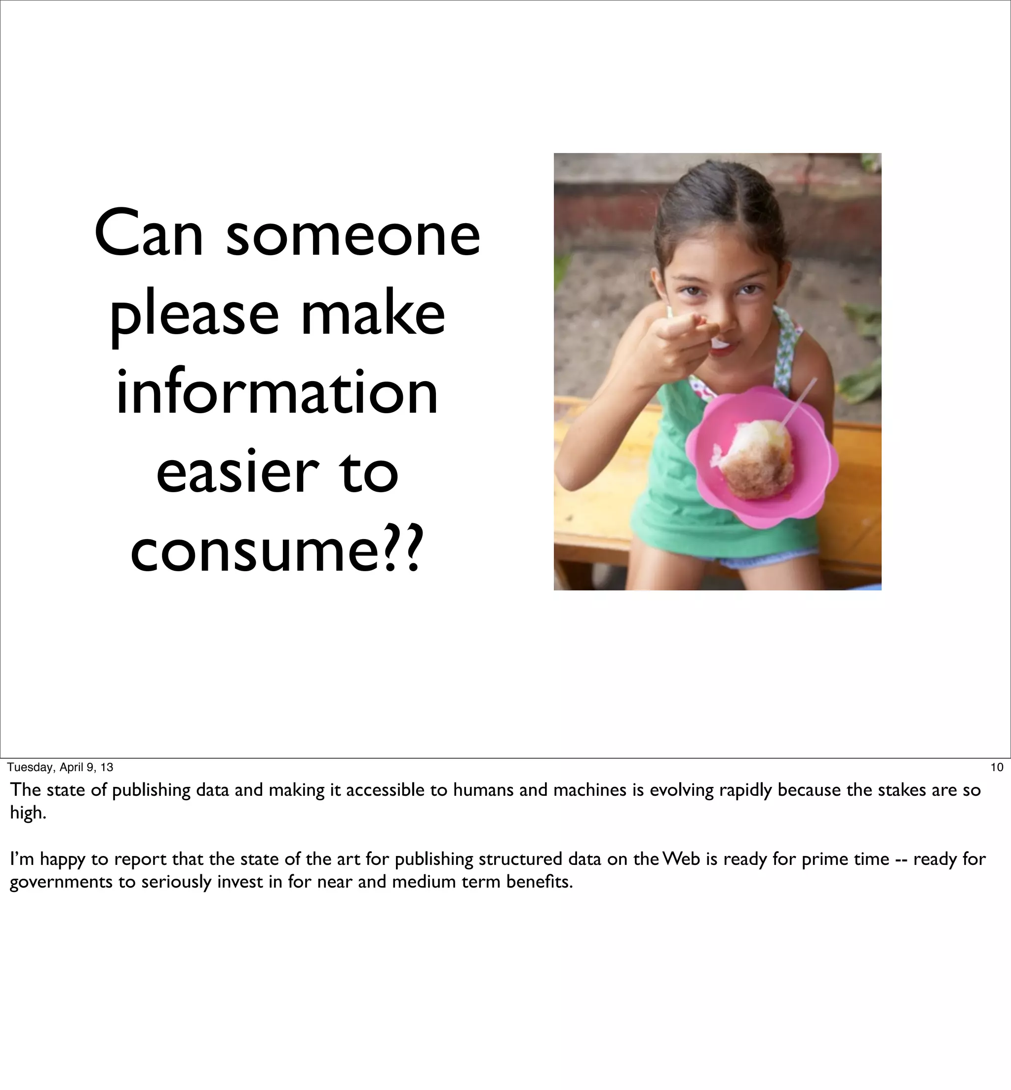 Can someone
                please make
                information
                  easier to
                 consume??

Tuesday, April 9, 13                                                                                                           10

The state of publishing data and making it accessible to humans and machines is evolving rapidly because the stakes are so
high.

I’m happy to report that the state of the art for publishing structured data on the Web is ready for prime time -- ready for
governments to seriously invest in for near and medium term beneﬁts.
 