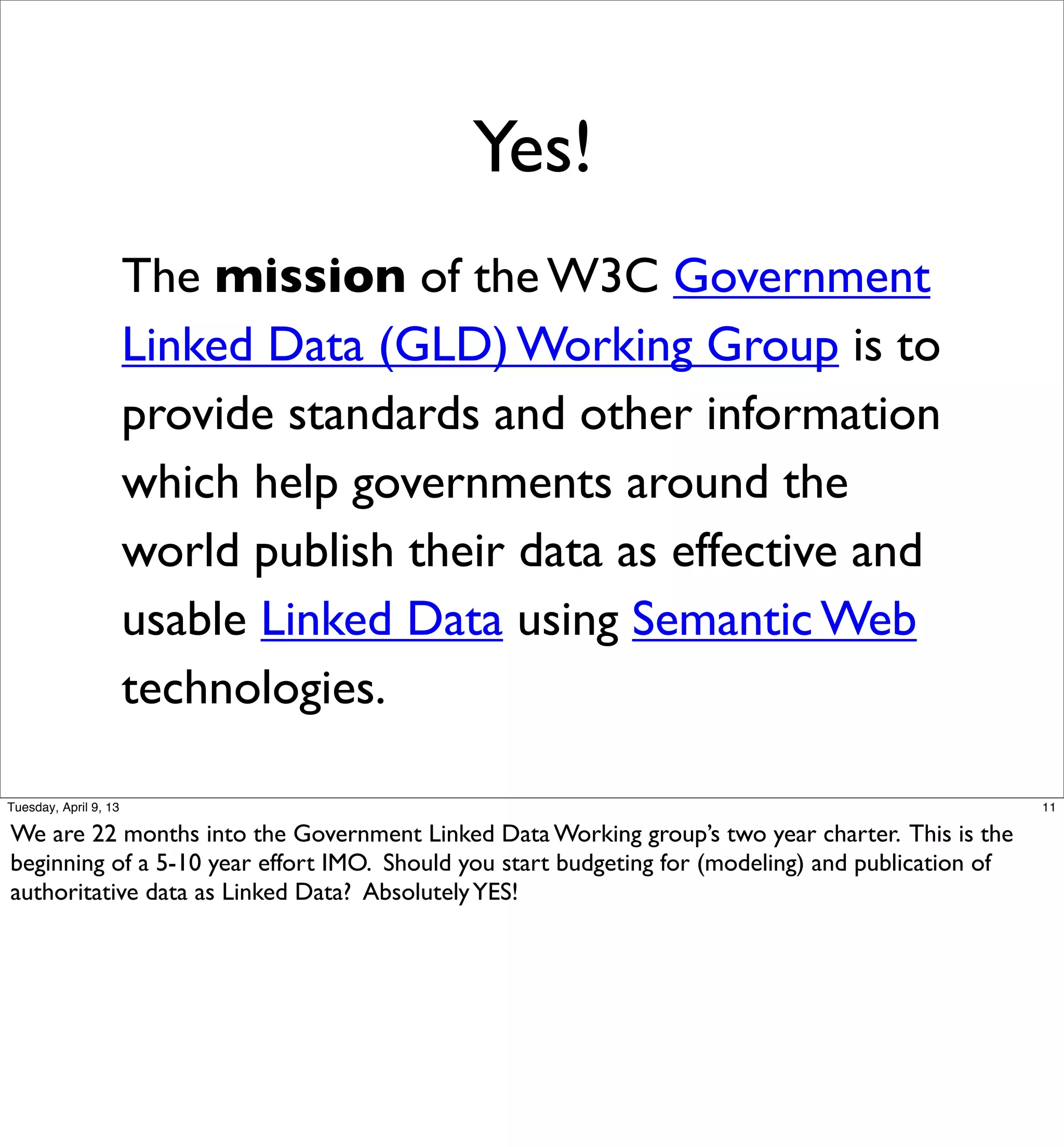 Yes!
                       The mission of the W3C Government
                       Linked Data (GLD) Working Group is to
                       provide standards and other information
                       which help governments around the
                       world publish their data as effective and
                       usable Linked Data using Semantic Web
                       technologies.

Tuesday, April 9, 13                                                                                11

We are 22 months into the Government Linked Data Working group’s two year charter. This is the
beginning of a 5-10 year effort IMO. Should you start budgeting for (modeling) and publication of
authoritative data as Linked Data? Absolutely YES!
 